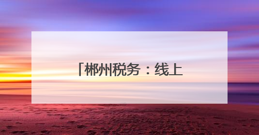 郴州税务：线上线下共同发力推进个税宣传辅导