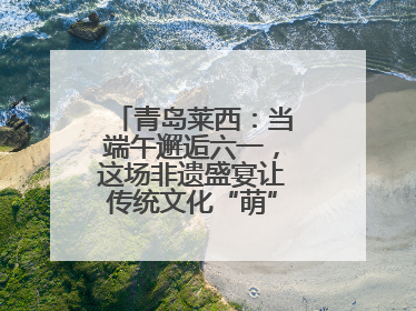 青岛莱西：当端午邂逅六一，这场非遗盛宴让传统文化“萌”出新花样！