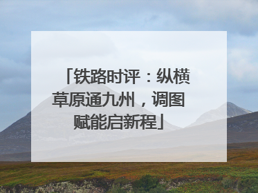 铁路时评：纵横草原通九州，调图赋能启新程