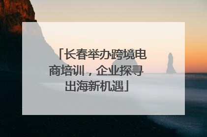 长春举办跨境电商培训，企业探寻出海新机遇