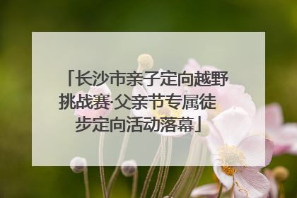 长沙市亲子定向越野挑战赛·父亲节专属徒步定向活动落幕