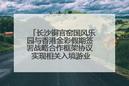 长沙铜官窑国风乐园与香港金彩假期签署战略合作框架协议 实现相关入境游业务增收超亿元