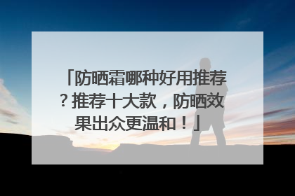 防晒霜哪种好用推荐？推荐十大款，防晒效果出众更温和！