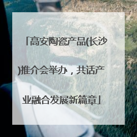 高安陶瓷产品(长沙)推介会举办，共话产业融合发展新篇章