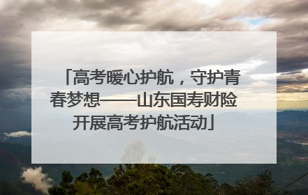 高考暖心护航，守护青春梦想——山东国寿财险开展高考护航活动