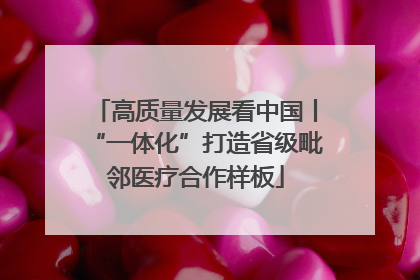 高质量发展看中国丨“一体化”打造省级毗邻医疗合作样板