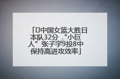 ﻿中国女篮大胜日本队32分 “小巨人”张子宇9投8中保持高进攻效率