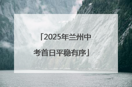 2025年兰州中考首日平稳有序