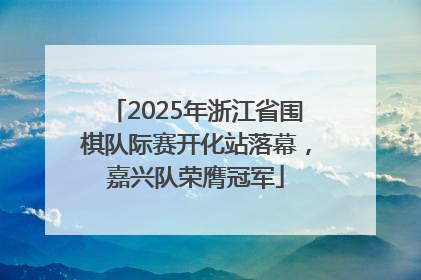 2025年浙江省围棋队际赛开化站落幕，嘉兴队荣膺冠军
