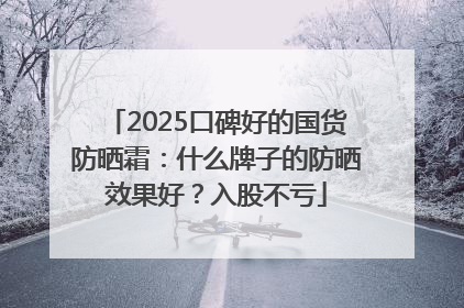 2025口碑好的国货防晒霜：什么牌子的防晒效果好？入股不亏
