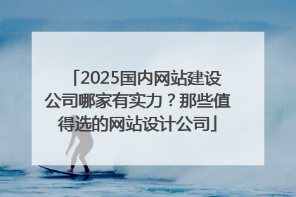 2025国内网站建设公司哪家有实力？那些值得选的网站设计公司