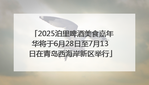 2025泊里啤酒美食嘉年华将于6月28日至7月13日在青岛西海岸新区举行