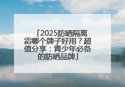 2025防晒隔离霜哪个牌子好用？超值分享：青少年必备的防晒品牌
