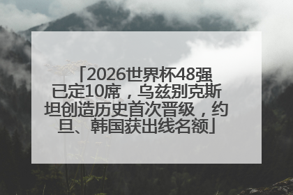 2026世界杯48强已定10席，乌兹别克斯坦创造历史首次晋级，约旦、韩国获出线名额