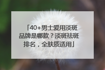 40+男士爱用淡斑品牌是哪款？淡斑祛斑排名，全肤质适用
