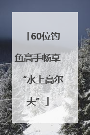60位钓鱼高手畅享“水上高尔夫”