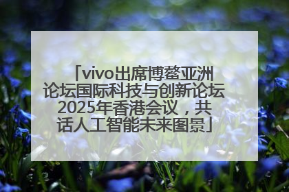 vivo出席博鳌亚洲论坛国际科技与创新论坛2025年香港会议，共话人工智能未来图景